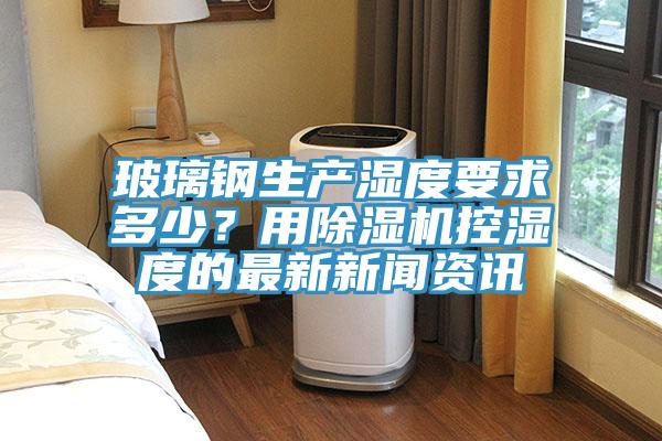玻璃鋼生產(chǎn)濕度要求多少？用除濕機(jī)控濕度的最新新聞資訊