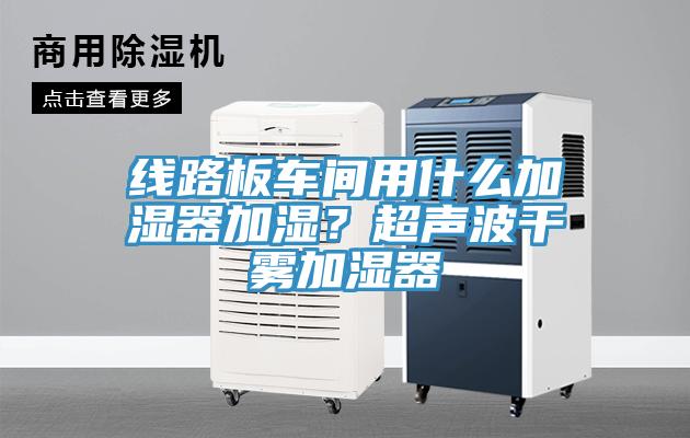 線路板車間用什么加濕器加濕？超聲波干霧加濕器