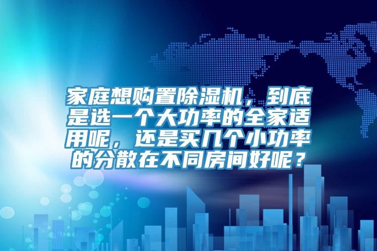 家庭想購(gòu)置除濕機(jī)，到底是選一個(gè)大功率的全家適用呢，還是買幾個(gè)小功率的分散在不同房間好呢？